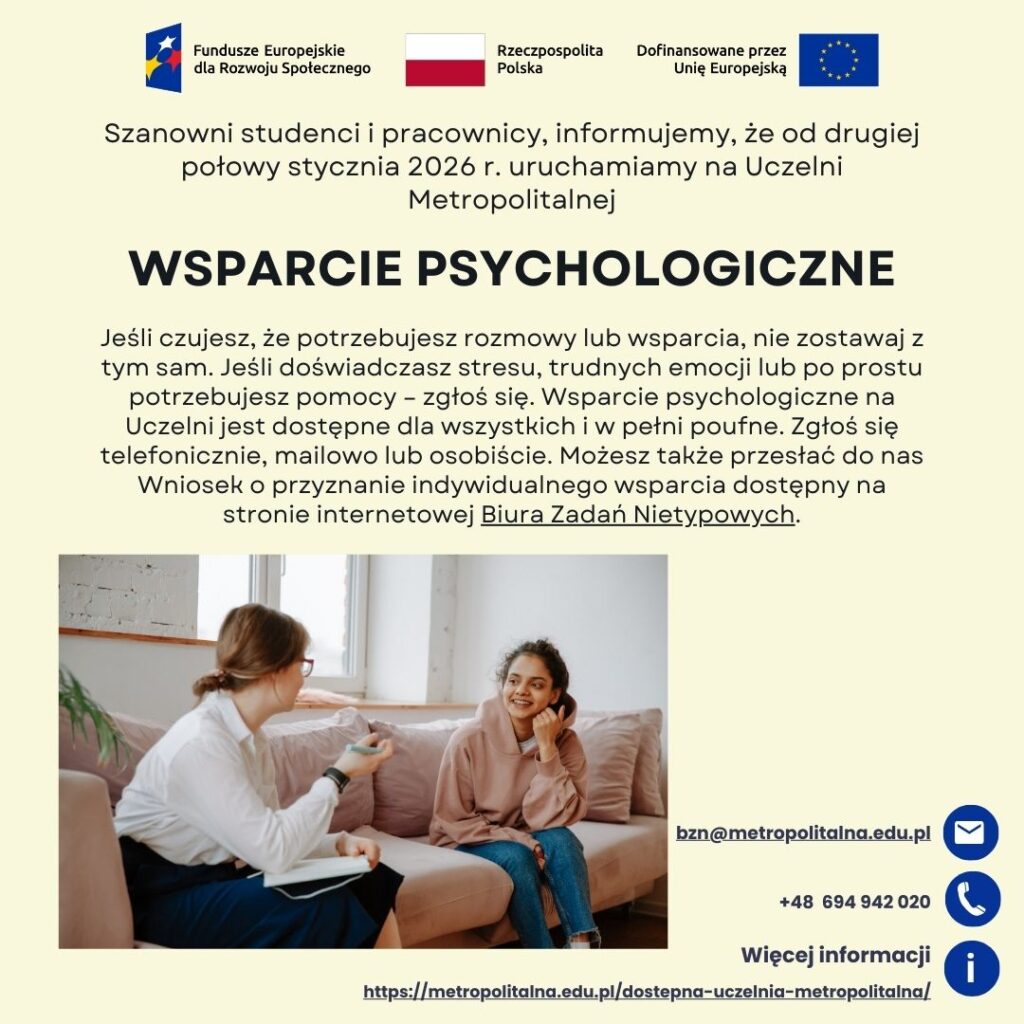 Grafika informująca o uruchomieniu wsparcia psychologicznego na Uczelni Metropolitalnej. Zawiera tekst: Szanowni studenci i pracownicy, informujemy, że od drugiej połowy stycznia 2026 r. uruchamiamy na Uczelni Metropolitalnej Jeśli czujesz, że potrzebujesz rozmowy lub wsparcia, nie zostawaj z tym sam. Jeśli doświadczasz stresu, trudnych emocji lub po prostu potrzebujesz pomocy – zgłoś się. Wsparcie psychologiczne na Uczelni jest dostępne dla wszystkich i w pełni poufne. Zgłoś się telefonicznie, mailowo lub osobiście. Możesz także przesłać do nas Wniosek o przyznanie indywidualnego wsparcia dostępny na stronie internetowej Biura Zadań Nietypowych. Dane do kontaktu: mail bzn@metropolitalna.edu.pl, telefon 694942020, więcej informacji na stronie internetowej https://metropolitalna.edu.pl/dostepna-uczelnia-metropolitalna. Grafika zawieka zdjęcie studentki siedzącej na przeciwko psychologa, z którym rozmawia. Grafika zawiera także logotypy Funduszy Europejskich dla Rozwoju Społecznego, flagę Rzeczypospolitej Polskiej oraz flagę Unii Europejskiej z napisem Dofinansowane przez Unię Europejską.