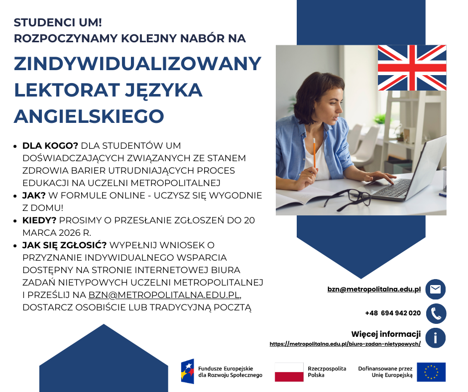 Plakat promujący Zindywidualizowany lektorat języka angielskiego. Białe tło z ciemnoniebieskimi elementami. Tekst na plakacie: STUDENCI UM! ROZPOCZYNAMY KOLEJNY NABÓR NA zindywidualizowany lektorat języka angielskiego Dla kogo? Dla studentów UM doświadczających ZWIĄZANYCH ZE STANEM ZDROWIA barier utrudniających proces edukacji na UCZELNI METROPOLITALNEJ. Jak? W formule online - uczysz się wygodnie z domu! Kiedy? PROSIMY O PRZESŁANIE ZGŁOSZEŃ DO 20 MARCA 2026 R. Jak się zgłosić? Wypełnij Wniosek o przyznanie indywidualnego wsparcia dostępny na stronie internetowej Biura Zadań Nietypowych Uczelni Metropolitalnej i prześlij na bzn@metropolitalna.edu.pl, dostarcz osobiście lub tradycyjną pocztą. Dane kontaktowe: adres e-mail: bzn@metropolitalna.edu.pl, numer telefonu: +48 694 942 020, strona internetowa Biura Zadań Nietypowych: https://metropolitalna.edu.pl/biuro-zadan-nietypowych/. W prawym górnym kwadracie zdjęcie osoby uczestniczącej online w kursie języka angielskiego oraz flaga Wielkiej Brytanii. Na dole logotypy Funduszy Europejskich dla Rozwoju Społecznego, Flaga Polski oraz Unii Europejskiej z napisem Dofinansowane przez Unię Europejską.