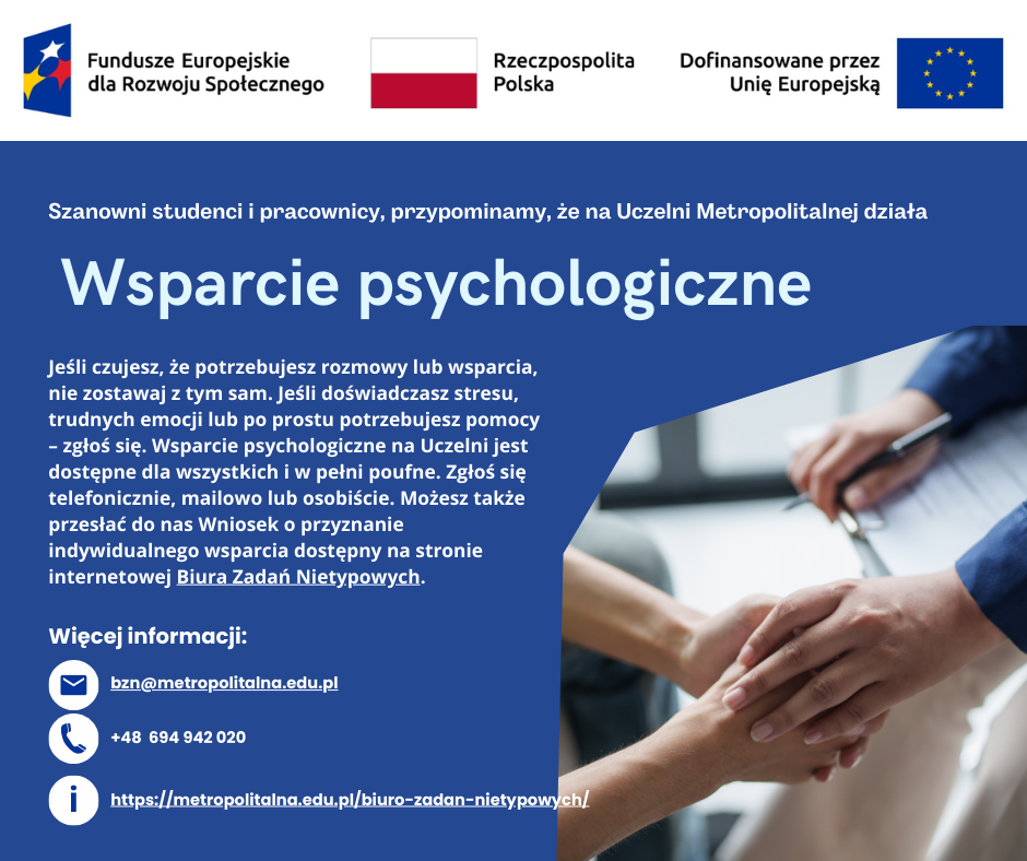 Plakat promujący wsparcie psychologiczne. Ciemnoniebieskie tło. Na górze logotypy Funduszy Europejskich dla Rozwoju Społecznego, Flaga Polski oraz Unii Europejskiej z napisem Dofinansowane przez Unię Europejską. Poniżej tekst: Szanowni studenci i pracownicy, przypominamy, że na Uczelni Metropolitalnej działa Wsparcie psychologiczne. Jeśli czujesz, że potrzebujesz rozmowy lub wsparcia, nie zostawaj z tym sam. Jeśli doświadczasz stresu, trudnych emocji lub po prostu potrzebujesz pomocy – zgłoś się. Wsparcie psychologiczne na Uczelni jest dostępne dla wszystkich i w pełni poufne. Zgłoś się telefonicznie, mailowo lub osobiście. Możesz także przesłać do nas Wniosek o przyznanie indywidualnego wsparcia dostępny na stronie internetowej Biura Zadań Nietypowych. Dane kontaktowe: adres e-mail: bzn@metropolitalna.edu.pl, numer telefonu: +48 694 942 020, strona internetowa Biura Zadań Nietypowych: https://metropolitalna.edu.pl/biuro-zadan-nietypowych/. W prawym dolnym kwadracie widnieje zdjęcie dłoni psychologa trzymającego wspierająco dłoń osoby korzystającej z wsparcia.