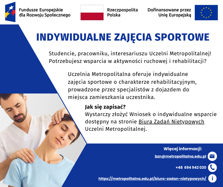 Plakat promujący indywidualne zajęcia sportowe na Uczelni Metropolitalnej. Poniżej tekst: Studencie, pracowniku, interesariuszu Uczelni Metropolitalnej! Potrzebujesz wsparcia w aktywności ruchowej i rehabilitacji? Uczelnia Metropolitalna oferuje indywidualne zajęcia sportowe o charakterze rehabilitacyjnym, prowadzone przez specjalistów z dojazdem do miejsca zamieszkania uczestnika. Jak się zapisać? Wystarczy złożyć wniosek o indywidualne wsparcie dostępny na stronie Biura Zadań Nietypowych Uczelni Metropolitalnej. Na górze plakatu logotypy Funduszy Europejskich dla Rozwoju Społecznego, Flaga Polski oraz Unii Europejskiej z napisem Dofinansowane przez Unię Europejską. W lewym dolnym kwadracie zdjęcie rehabilitanta oraz kobiety korzystającej z rehabilitacji. W prawym dolnym rogu plakatu dane kontaktowe: adres e-mail: bzn@metropolitalna.edu.pl, numer telefonu: +48 694 942 020, strona internetowa Biura Zadań Nietypowych: https://metropolitalna.edu.pl/biuro-zadan-nietypowych/.